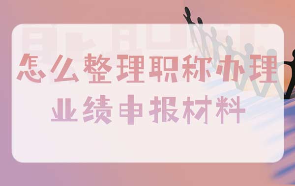 怎么整理職稱辦理業績申報材料